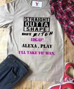 Straight Outta Shape but Bitch idgaf Alexa Play I’ll take yo’ Man Tee Shirt