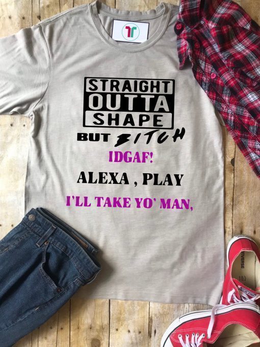 Straight Outta Shape but Bitch idgaf Alexa Play I’ll take yo’ Man Tee Shirt