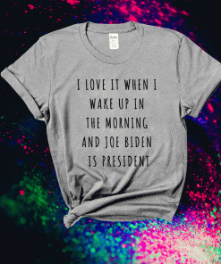 I Love It When I Wake Up In The Morning And Joe Biden Is President T-Shirt