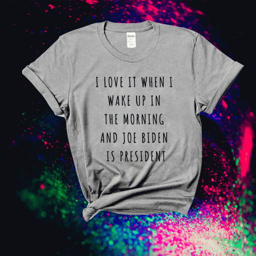 I Love It When I Wake Up In The Morning And Joe Biden Is President T-Shirt