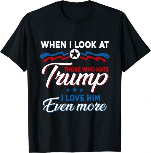 When I Look At Those Who Hate Trump I Love Him Even More T-Shirt