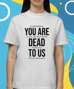 You Are Dead To Us I Can’t Believe You Are Leaving Shirt