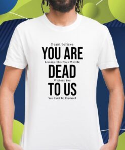 You Are Dead To Us I Can’t Believe You Are Leaving Shirt