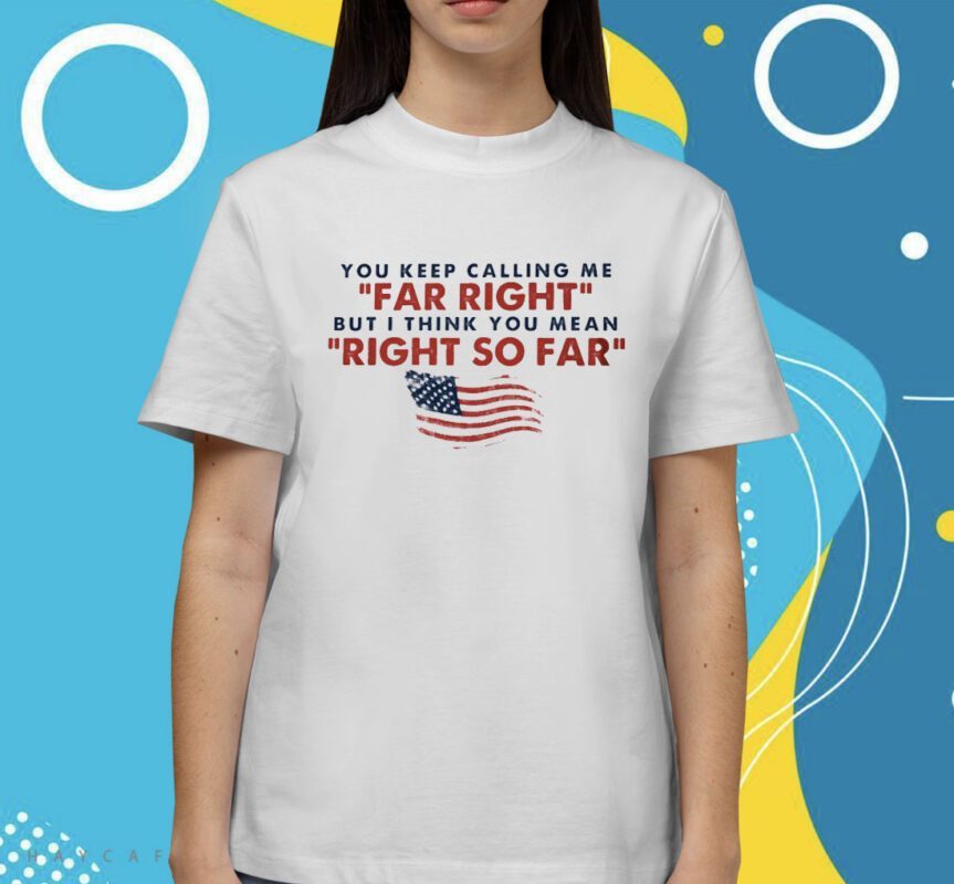 You Keep Calling Me Far Right But I Think You Mean Right So Far Shirt