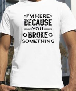 I’m Here Because You Broke Something Funny Handyman Shirts