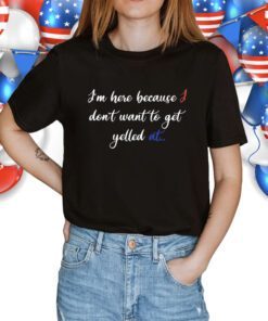 I'm Here Because I Don't Want To Get Yelled At Shirt