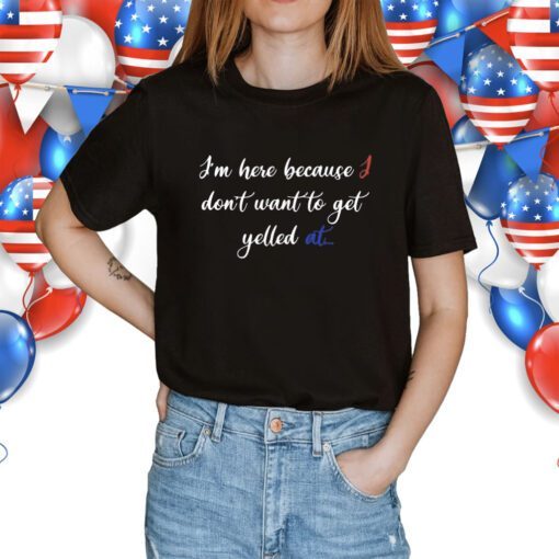 I'm Here Because I Don't Want To Get Yelled At Shirt