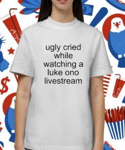 Ugly Cried While Watching A Luke Ono Livestream Shirt