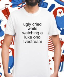 Ugly Cried While Watching A Luke Ono Livestream Shirt