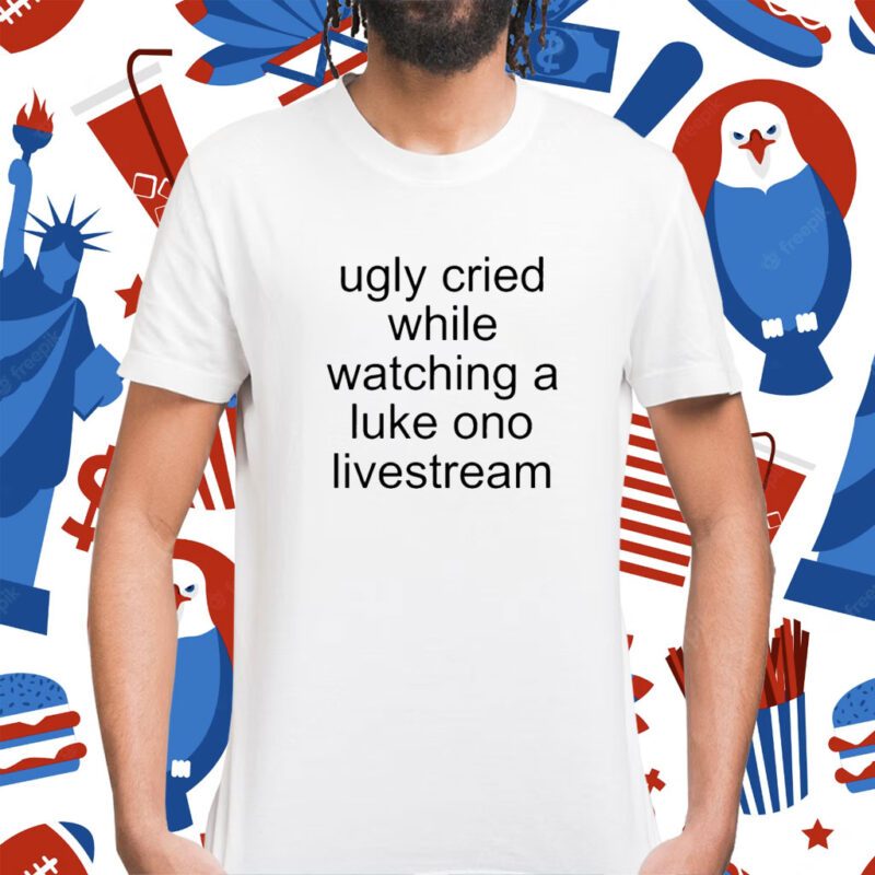 Ugly Cried While Watching A Luke Ono Livestream Shirt