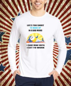 Shark life’s too short to wake up in a bad mood I save mine until I get to work shirt