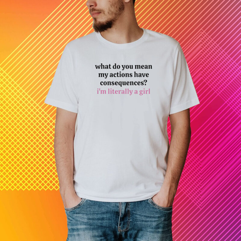 What Do You Mean My Actions Have Consequences I'm Literally A Girl T-Shirt