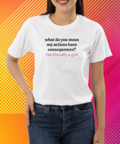 What Do You Mean My Actions Have Consequences I'm Literally A Girl T-Shirt