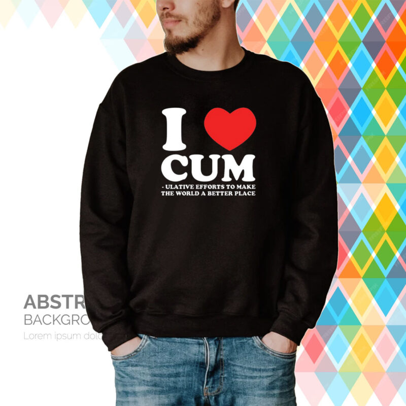 I Love Cum Ulative Efforts To Make The World A Better Place Tee Shirt