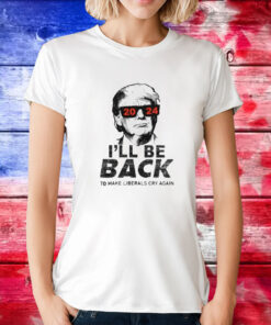 Trump 2024 I’ll Be Back To Make Liberals Cry Again Tee Shirt