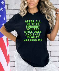 After All Of That Surgery You Are Still Ugly And That Is What Getssss Me T-Shirt