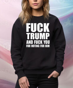 Fuck Trump And Fuck You For Voting For Him Hoodie TShirts