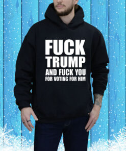 Fuck Trump And Fuck You For Voting For Him Hoodie Shirt