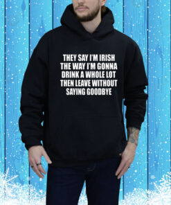 They Say I’m Irish The Way I’m Gonna Drink A Whole Lot Then Leave Without Saying Goodbye Hoodie Shirt