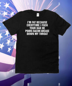 I'm Fat Because Everytime I Fuck Your Dad He Pour Bacon Grease Down My Throat T-Shirt