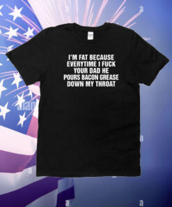 I'm Fat Because Everytime I Fuck Your Dad He Pours Bacon Grease Down My Throat T-Shirt