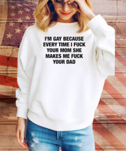 I'm Gay Because Every Time I Fuck Your Mom She Makes Me Fuck Your Dad Hoodie Shirts