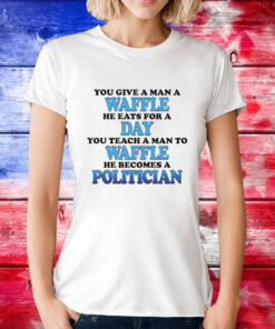 You Give A Man A Waffle, He Eats For A Day. You Teach A Man To Waffle, He Becomes A Politician Tee Shirt