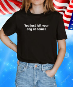 You Just Left Your Dog At Home Tee Shirt