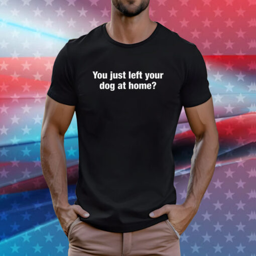 You Just Left Your Dog At Home Shirt